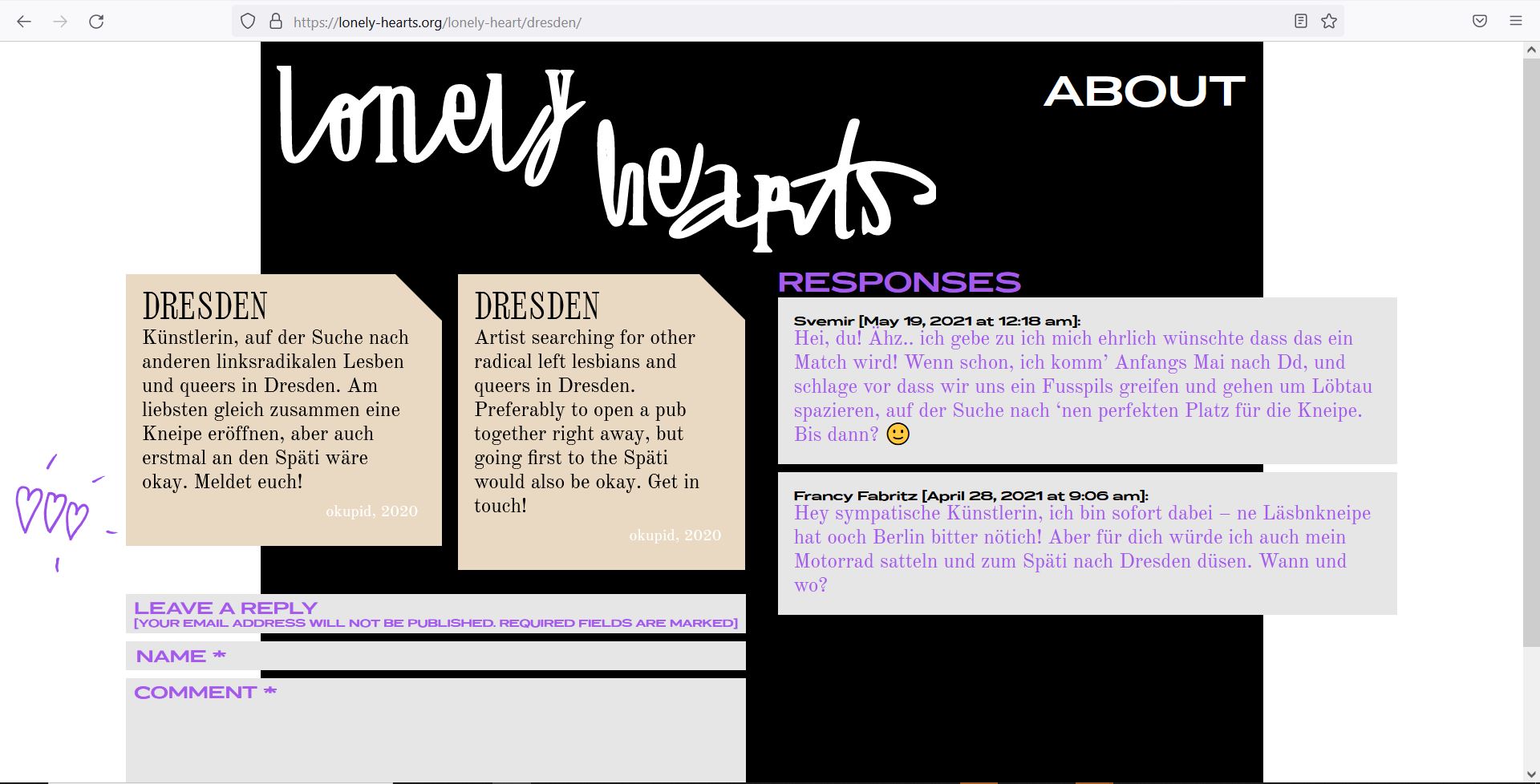 Landscape color screenshot lonely-hearts.org. The opened browser window has a black background with "lonely hearts" written in white curved font at the top, and "About" written in sans-serif font in the rehct upper corner. In the center, two beige rectangles with a cut corner are arranged next to each other. On the left one is written in black letters "Dresden artist, looking for other radical left lesbians and queers in Dresden. Preferably open a pub together, but also first to the Späti would be okay. Get in touch! Okupid, 2020", on the right the same text in English. Next to it is a purple hand drawing of three small hearts, below them three gray boxes with the words "leave a reply", "name" and "comment". On the right are two gray boxes above which is written "Responses". The top one shows the following text: Svemir [May 19, 2021 at 12:18 am]: Hey you! Ehz... I admit I honestly wish this would be a match! If so, I'll come to Dd in early May, and suggest we grab a Fusspils and go for a walk around Löbtau, looking for 'nen perfect place for the pub. See you then? ? The box below shows this text: Francy Fabritz [April 28, 2021 at 9:06 am]: Hey sympathetic artist, I'm in immediately - ne Läsbnkneipe has ooch Berlin bitter nötich! But for you, I would also saddle up my motorcycle and jet off to the Späti in Dresden. When and where?