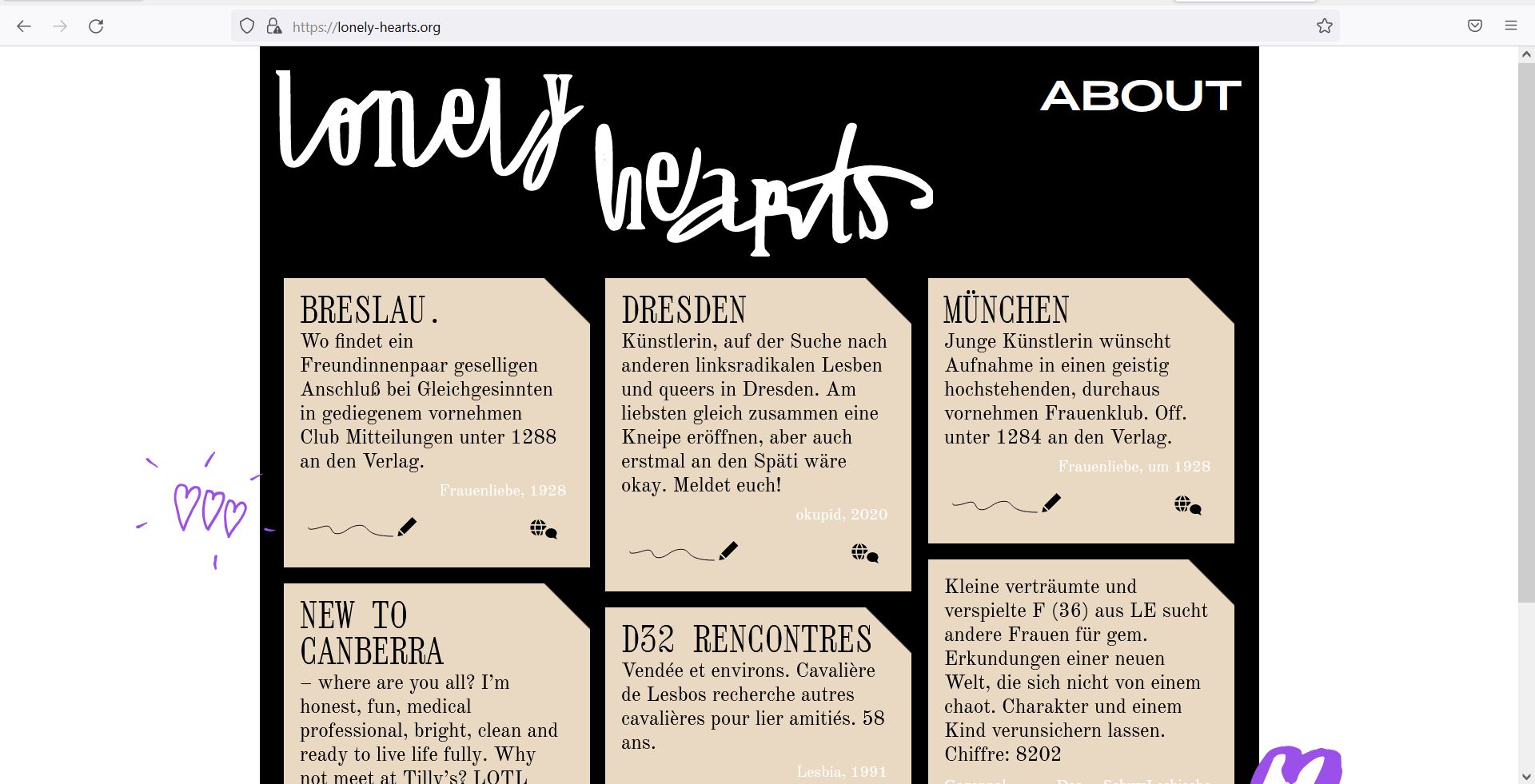 Landscape screenshot of a browser window of the website lonely-hearts.org. On a black background, "lonely hearts" in curved letters at the top, "About" at the top right. Six beige rectangles are arranged in rows, the bottom row cropped. The top right corner of each is cut off and on all of them is black text, each representing a personals ad. The first three texts are as follows: Wroclaw. Where can a pair of girlfriends find a sociable connection with like-minded people in a dignified, elegant club? Please call the publisher at 1288. Women's love, 1928 Dresden Artist, looking for other radical left lesbians and queers in Dresden. Preferably we would like to open a pub together, but it would also be okay to go to the Späti for a while. Get in touch! okupid, 2020 Munich Young artist would like to join an intellectually sophisticated, thoroughly distinguished women's club. Off. under 1284 to the publisher. Frauenliebe, around 1928 Below the text is a pen symbol on the left and a globe on the right. Next to the beige boxes are hand-drawn purple hearts.